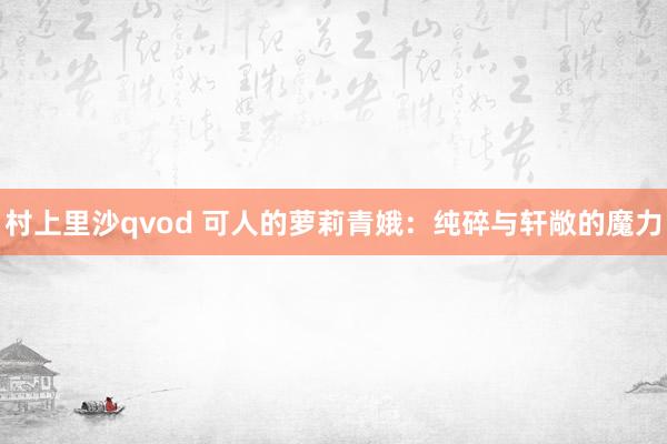 村上里沙qvod 可人的萝莉青娥：纯碎与轩敞的魔力
