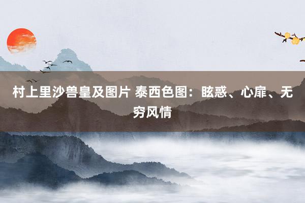 村上里沙兽皇及图片 泰西色图：眩惑、心扉、无穷风情