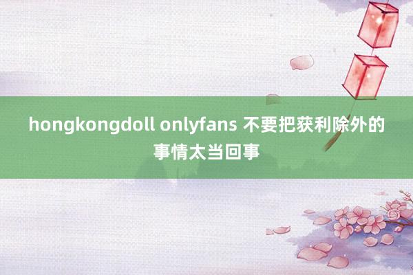 hongkongdoll onlyfans 不要把获利除外的事情太当回事