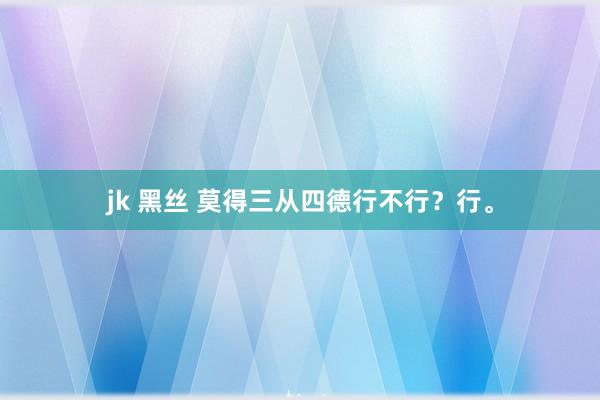jk 黑丝 莫得三从四德行不行？行。