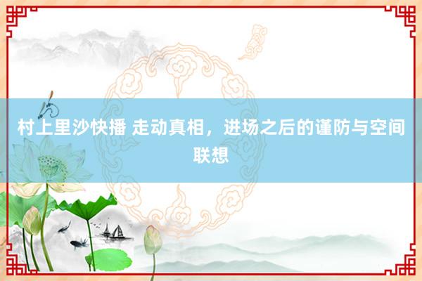 村上里沙快播 走动真相，进场之后的谨防与空间联想