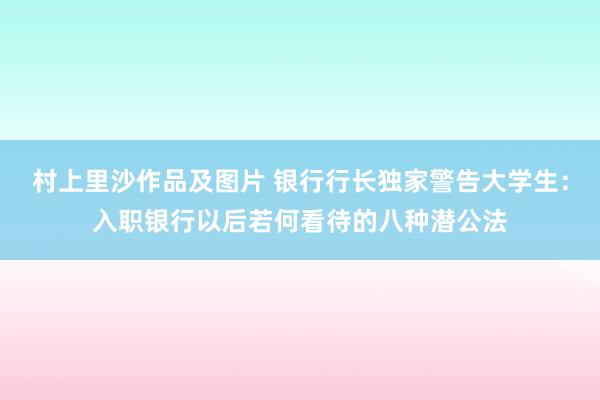 村上里沙作品及图片 银行行长独家警告大学生：入职银行以后若何看待的八种潜公法