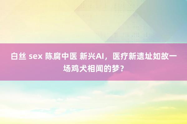 白丝 sex 陈腐中医 新兴AI，医疗新遗址如故一场鸡犬相闻的梦？