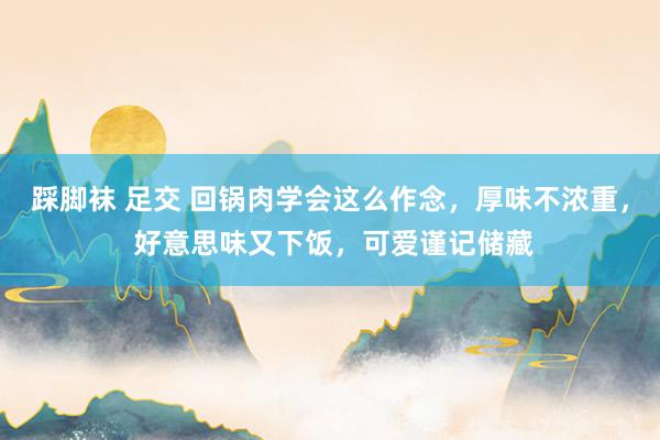 踩脚袜 足交 回锅肉学会这么作念，厚味不浓重， 好意思味又下饭，可爱谨记储藏