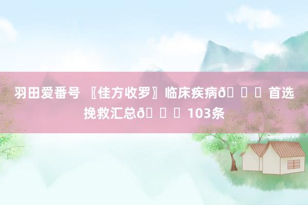 羽田爱番号 〖佳方收罗〗临床疾病👍首选挽救汇总👍103条