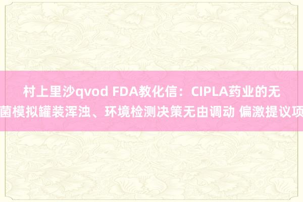 村上里沙qvod FDA教化信：CIPLA药业的无菌模拟罐装浑浊、环境检测决策无由调动 偏激提议项