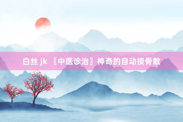 白丝 jk 〖中医诊治〗神奇的自动接骨散