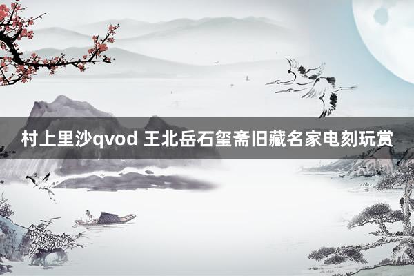 村上里沙qvod 王北岳石玺斋旧藏名家电刻玩赏