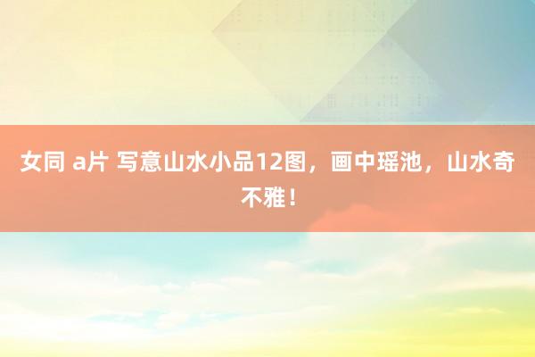 女同 a片 写意山水小品12图，画中瑶池，山水奇不雅！
