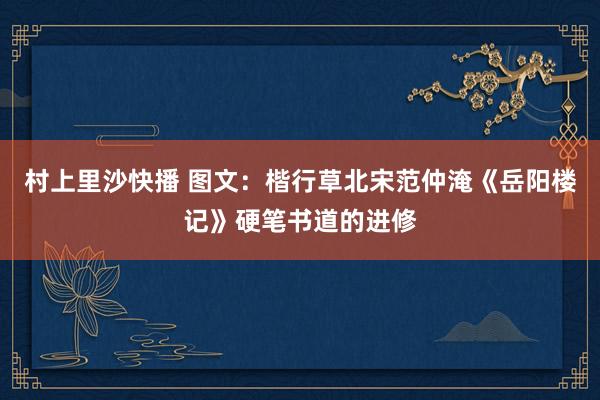 村上里沙快播 图文：楷行草北宋范仲淹《岳阳楼记》硬笔书道的进修
