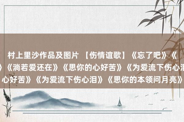 村上里沙作品及图片 【伤情谊歌】《忘了吧》《大雁南飞》《朱颜心腹》《淌若爱还在》《思你的心好苦》《为爱流下伤心泪》《思你的本领问月亮》