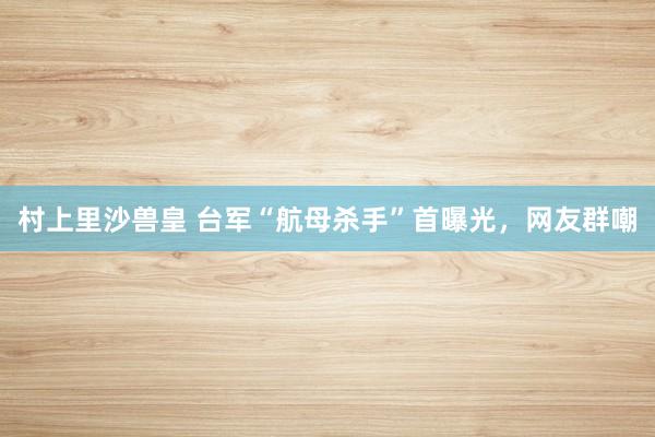 村上里沙兽皇 台军“航母杀手”首曝光，网友群嘲