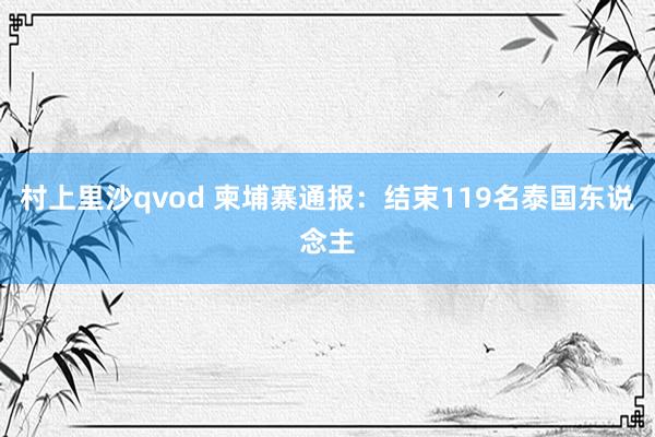 村上里沙qvod 柬埔寨通报：结束119名泰国东说念主
