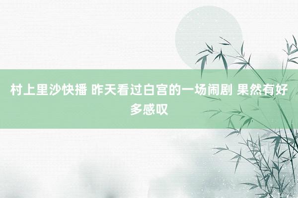 村上里沙快播 昨天看过白宫的一场闹剧 果然有好多感叹