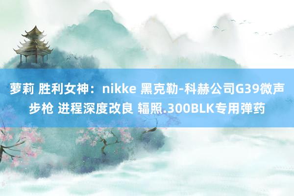 萝莉 胜利女神：nikke 黑克勒-科赫公司G39微声步枪 进程深度改良 辐照.300BLK专用弹药