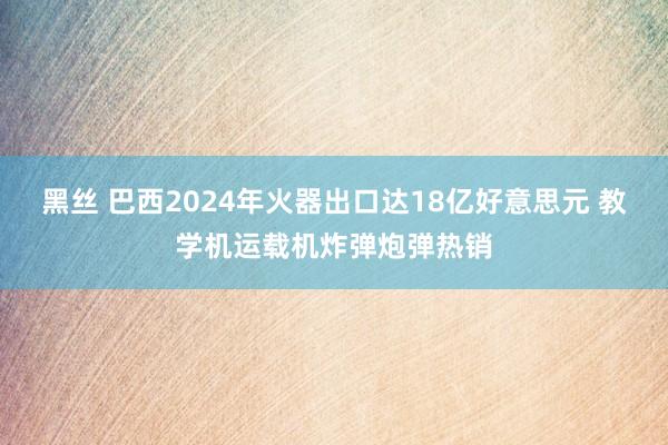 黑丝 巴西2024年火器出口达18亿好意思元 教学机运载机炸弹炮弹热销