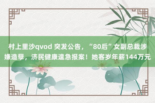 村上里沙qvod 突发公告，“80后”女副总裁涉嫌造孽，济民健康遑急报案！她客岁年薪144万元