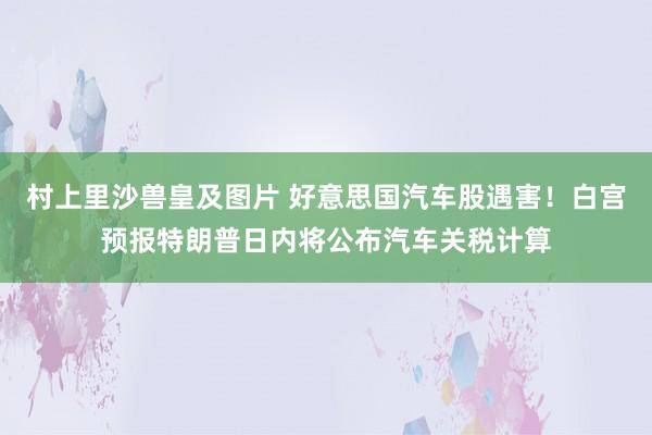 村上里沙兽皇及图片 好意思国汽车股遇害！白宫预报特朗普日内将公布汽车关税计算